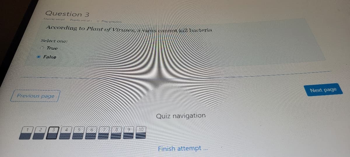 Question 3
Answersaved
Points out of 1
Flag quetion
According to Plant of Viruses,la vitus cannot kill bacteria
Select one:
A True
D False
Next page
Previous pagis
Quiz navigation
10
Finish attempt .
