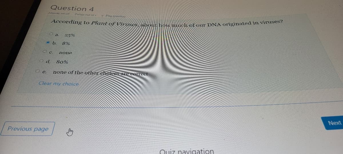 Question 4
Answar sated
Points out of a
Flag querio
According to Plant of Viruses
ow much of our DNA originated in viruses?
25%
OD. 8%
Hone
80%
Hone of the other choices Are correct
Next
Previous page
Quiz navigation
