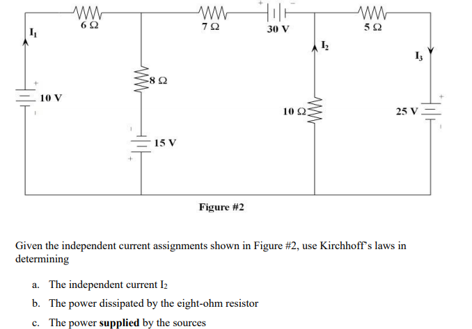 ww-
6Ω
30 V
10 V
10 Ω
25 V
15 V
Figure #2
Given the independent current assignments shown in Figure #2, use Kirchhoff's laws in
determining
a. The independent current I2
b. The power dissipated by the eight-ohm resistor
c. The power supplied by the sources
