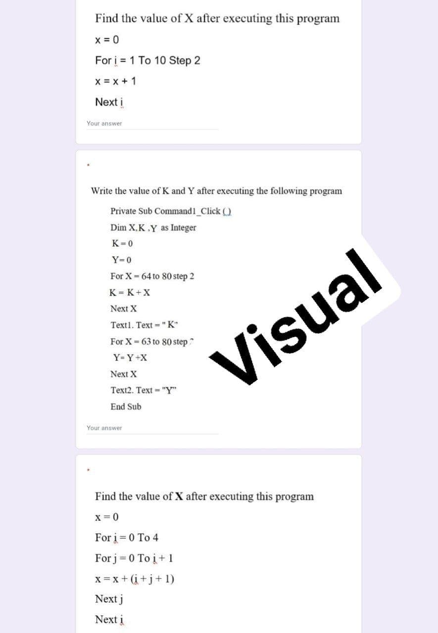 Find the value of X after executing this program
x = 0
For i = 1 To 10 Step 2
X = x + 1
Next i
Your answer
Write the value of K and Y after executing the following program
Private Sub Command1_Click )
Dim X,K.Y as Integer
K=0
Y=0
For X 64 to 80 step 2
K = K+X
Next X
Text1. Text "K"
For X- 63 to 80 step?
Visual
Y=Y+X
Next X
Text2. Text - "Y"
End Sub
Your answer
Find the value of X after executing this program
x = 0
For i = 0 To 4
For j = 0 To į+1
x = x + (i+j+ 1)
Next j
Next i
