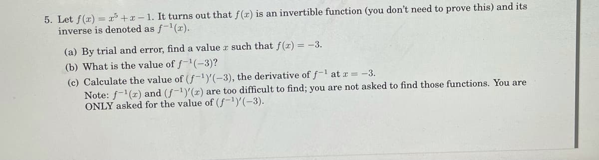 5. Let f(x) = x³ +x – 1. It turns out that f(x) is an invertible function (you don't need to prove this) and its
inverse is denoted as f-(x).
(a) By trial and error, find a value x such that f(x) = -3.
(b) What is the value of f-1(-3)?
(c) Calculate the value of (f-1)'(-3), the derivative of f-1 at x = -3.
Note: f-1(x) and (f-1)'(x) are too difficult to find; you are not asked to find those functions. You are
ONLY asked for the value of (f-1)'(-3).
