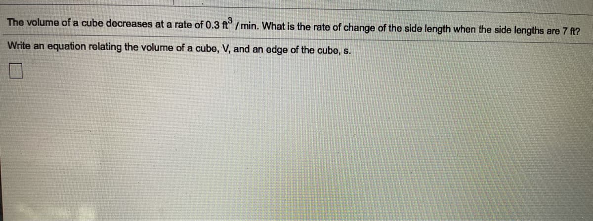 The volume of a cube decreases at a rate of 0.3 ft/min. What is the rate of change of the side length when the side lengths are 7 ft?
Write an equation relating the volume of a cube, V, and an edge of the cube, s.
