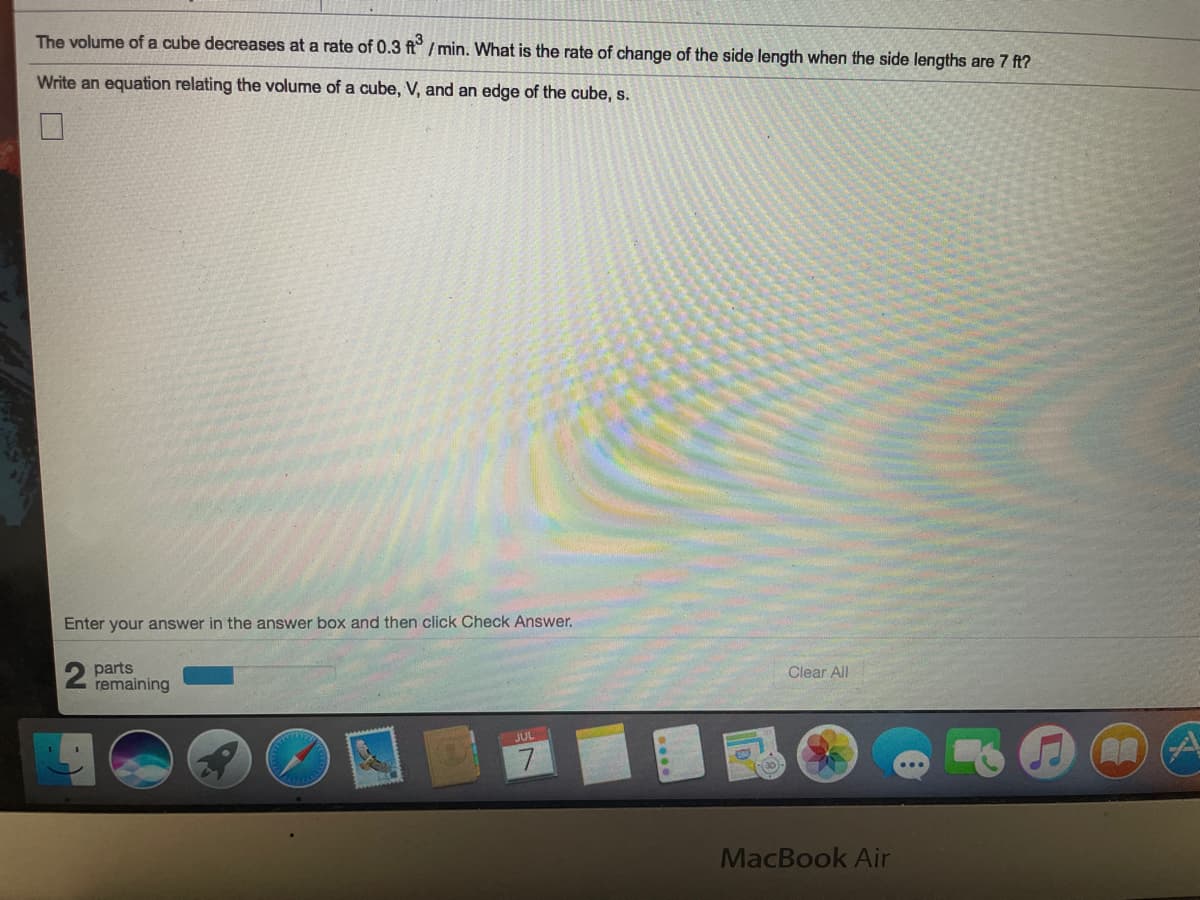 The volume of a cube decreases at a rate of 0.3 ft° /min. What is the rate of change of the side length when the side lengths are 7 ft?
Write an equation relating the volume of a cube, V, and an edge of the cube, s.
Enter your answer in the answer box and then click Check Answer.
2 parts
remaining
Clear All
JUL
7
MacBook Air
