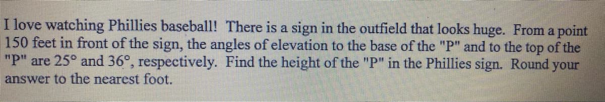 I love watching Phillies baseball! There is a sign in the outfield that looks huge. From a point
150 feet in front of the sign, the angles of elevation to the base of the "P" and to the top of the
"P" are 25° and 36°, respectively. Find the height of the "P" in the Phillies sign. Round your
answer to the nearest foot.
