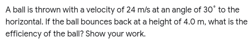 A ball is thrown with a velocity of 24 m/s at an angle of 30° to the
horizontal. If the ball bounces back at a height of 4.0 m, what is the
efficiency of the ball? Show your work.