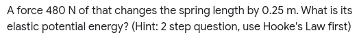 A force 480 N of that changes the spring length by 0.25 m. What is its
elastic potential energy? (Hint: 2 step question, use Hooke's Law first)