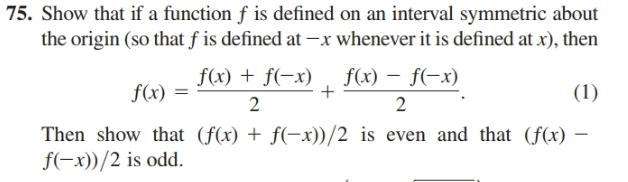 75. Show that if a function f is defined on an interval symmetric about
the origin (so that f is defined at -x whenever it is defined at x), then
f(x) + f(-x) , f(x) – f(-x)
f(x) =
(1)
2
2
Then show that (f(x) + f(-x))/2 is even and that (f(x) –
f(-x))/2 is odd.
