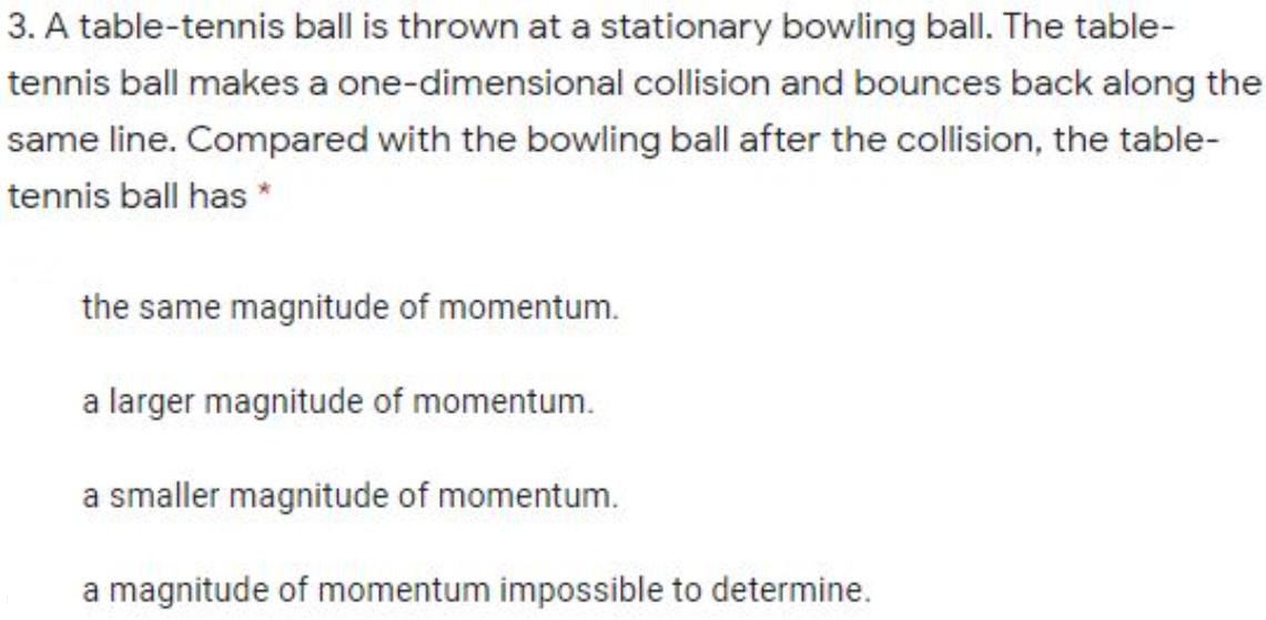 3. A table-tennis ball is thrown at a stationary bowling ball. The table-
tennis ball makes a one-dimensional collision and bounces back along the
same line. Compared with the bowling ball after the collision, the table-
tennis ball has *
the same magnitude of momentum.
a larger magnitude of momentum.
a smaller magnitude of momentum.
a magnitude of momentum impossible to determine.
