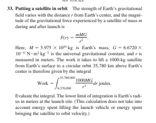 33. Putting a satellite in orbit The strength of Earth's gravitational
field varies with the distance r from Earth's center, and the magni-
tude of the gravitational force experienced by a satellite of mass m
during and after launch is
mMG
F(r) -
Here, M - 5.975 x 104 kg is Earth's mass, G - 6.6720 x
10-"N-m² kg is the universal gravitational constant, and r is
measured in meters. The work it takes to lift a 1000-kg satellite
from Earth's surface to a circular orbit 35,780 km above Earth's
center is therefore given by the integral
35,7600
1000MG
-dr joules.
Work =
Evaluate the integral. The lower limit of integration is Earth's radi-
us in meters at the launch site. (This calculation does not take into
account energy spent lifting the launch vehicle or energy spent
bringing the satellite to orbit velocity.)
