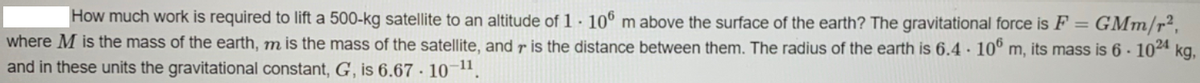 How much work is required to lift a 500-kg satellite to an altitude of 1 · 10° m above the surface of the earth? The gravitational force is F = GMm/r²,
where M is the mass of the earth, m is the mass of the satellite, and r is the distance between them. The radius of the earth is 6.4 · 10° m, its mass is 6 · 10ª kg,
%3D
and in these units the gravitational constant, G, is 6.67 · 10~1,
