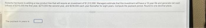 Roberts Hardware is adding a new product line that will require an investment of $1,512,000 Managers estimate that this investment will have a 10-year life and generate net cash
inflows of $310,000 the first year, $270,000 the second year, and $230,000 each year thereafter for eight years. Compute the payback period. Round to one decimal place.
The payback in years is