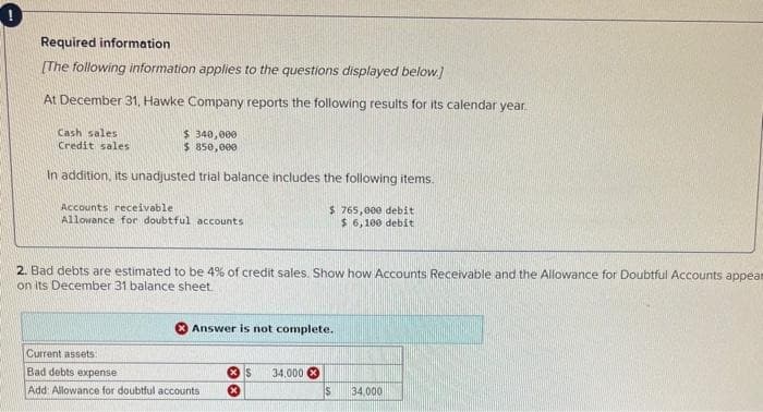 Required information
[The following information applies to the questions displayed below.]
At December 31, Hawke Company reports the following results for its calendar year.
$ 340,000
$ 850,000
In addition, its unadjusted trial balance includes the following items.
Cash sales
Credit sales
Accounts receivable.
Allowance for doubtful accounts
2. Bad debts are estimated to be 4% of credit sales. Show how Accounts Receivable and the Allowance for Doubtful Accounts appear
on its December 31 balance sheet.
$ 765,000 debit
$ 6,100 debit
Answer is not complete.
Current assets
Bad debts expense
Add: Allowance for doubtful accounts
S 34,000
$
34,000