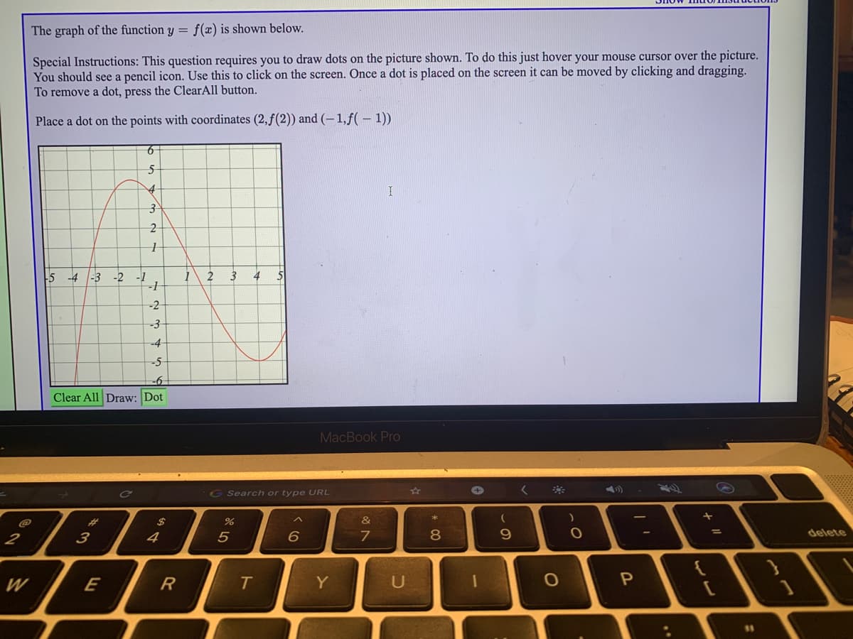 The graph of the function y = f(x) is shown below.
Special Instructions: This question requires you to draw dots on the picture shown. To do this just hover your mouse cursor over the picture.
You should see a pencil icon. Use this to click on the screen. Once a dot is placed on the screen it can be moved
To remove a dot, press the ClearAll button.
clicking and dragging.
Place a dot on the points with coordinates (2,f(2)) and (-1,f( – 1))
-5 -4
-3
-2
-1
3
4
--2
-3
-4
-5
-6
Clear All Draw: Dot
MacBook Pro
G Search or type URL
%23
2$
&
2
6.
7
8
9.
delete
W
E
R
Y
U
$1
..
ト
4
1.
