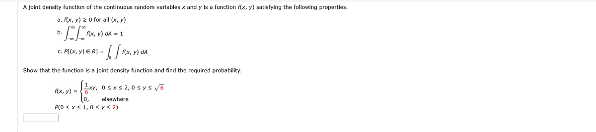 A joint density function of the continuous random variables x and y is a function f(x, y) satisfying the following properties.
а. f(x, у) 2 0 for all (x, y)
b.
f(x, у) dA 3D 1
с. Р[(х, у) E R] 3
f(x, у) dA
Show that the function is a joint density function and find the required probability.
f(x, у) %3D
Exy, 0 sxs 2, 0 < y s V6
6
elsewhere
P(0 < x s 1, 0 < y< 2)
