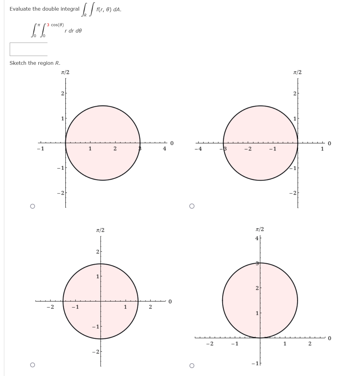 Evaluate the double integral
f(r, 0) dA.
3 cos(0)
r dr de
Sketch the region R.
T/2
T/2
2
2
-1
1
-4
-2
-1
1
A/2
A/2
4
2
-2
-1
1
-1F
