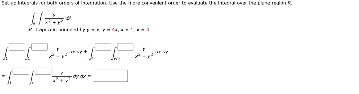 Set up integrals for both orders of integration. Use the more convenient order to evaluate the integral over the plane region R.
y
dA
x2 + v2
R: trapezoid bounded by y = x, y = 4x, x = 1, x = 4
y
y
dx dy +
v2
dx dy
x² + y°
x2 +
y
dy dx =
=
x2 + y2
