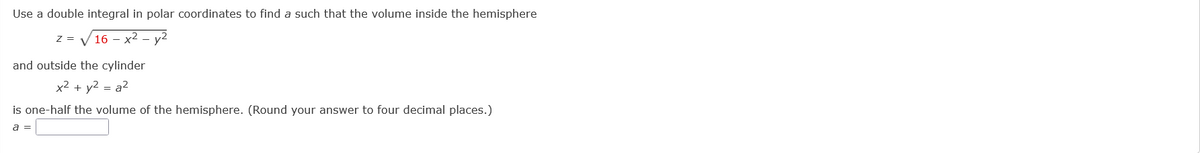 Use a double integral in polar coordinates to find a such that the volume inside the hemisphere
z = V 16 - x² - y2
and outside the cylinder
x2 + y2 = a2
is one-half the volume of the hemisphere. (Round your answer to four decimal places.)
a =
