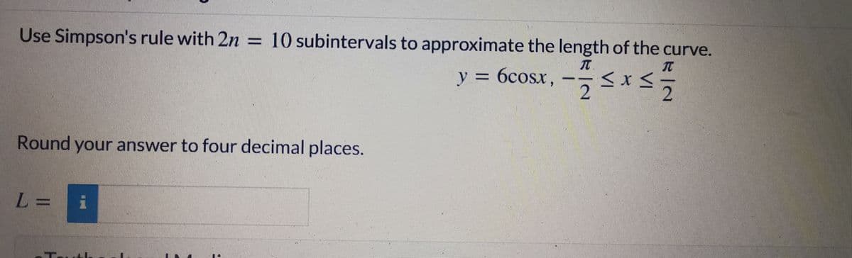 Use Simpson's rule with 2n = 10 subintervals to approximate the length of the curve.
y = 6cosx,
Round your answer to four decimal places.
L =
