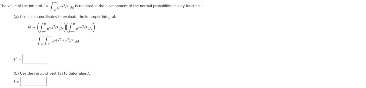 The value of the integral I =
is required in the development of the normal probability density function.t
dx
(a) Use polar coordinates to evaluate the improper integral.
e-v?7 dy)
12 =
e-
-00
xp
e-(x2 + y2)/7 dA
12 =
(b) Use the result of part (a) to determine I.
I =
