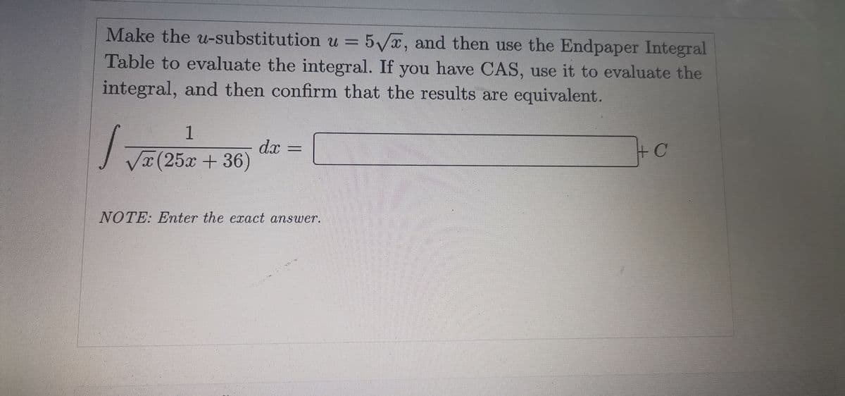 Make the u-substitution u = 5/x, and then use the Endpaper Integral
Table to evaluate the integral. If you have CAS, use it to evaluate the
integral, and then confirm that the results are equivalent.
1
dx
V(25x + 36)
+C
%3D
NOTE: Enter the exact answer.
