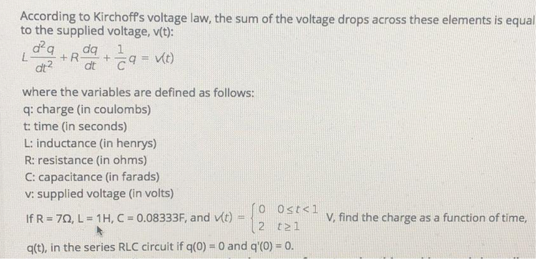 According to Kirchoff's voltage law, the sum of the voltage drops across these elements is equal
to the supplied voltage, v(t):
d q
+R
dt2
dq
1
%3D
dt
where the variables are defined as follows:
q: charge (in coulombs)
t: time (in seconds)
L: inductance (in henrys)
R: resistance (in ohms)
C: capacitance (in farads)
v: supplied voltage (in volts)
O Ost<1
If R = 70, L = 1H, C = 0.08333F, and v(t)
V, find the charge as a function of time,
%3D
2 t21
q(t), in the series RLC circuit if q(0) = 0 and q'(0) = 0.
