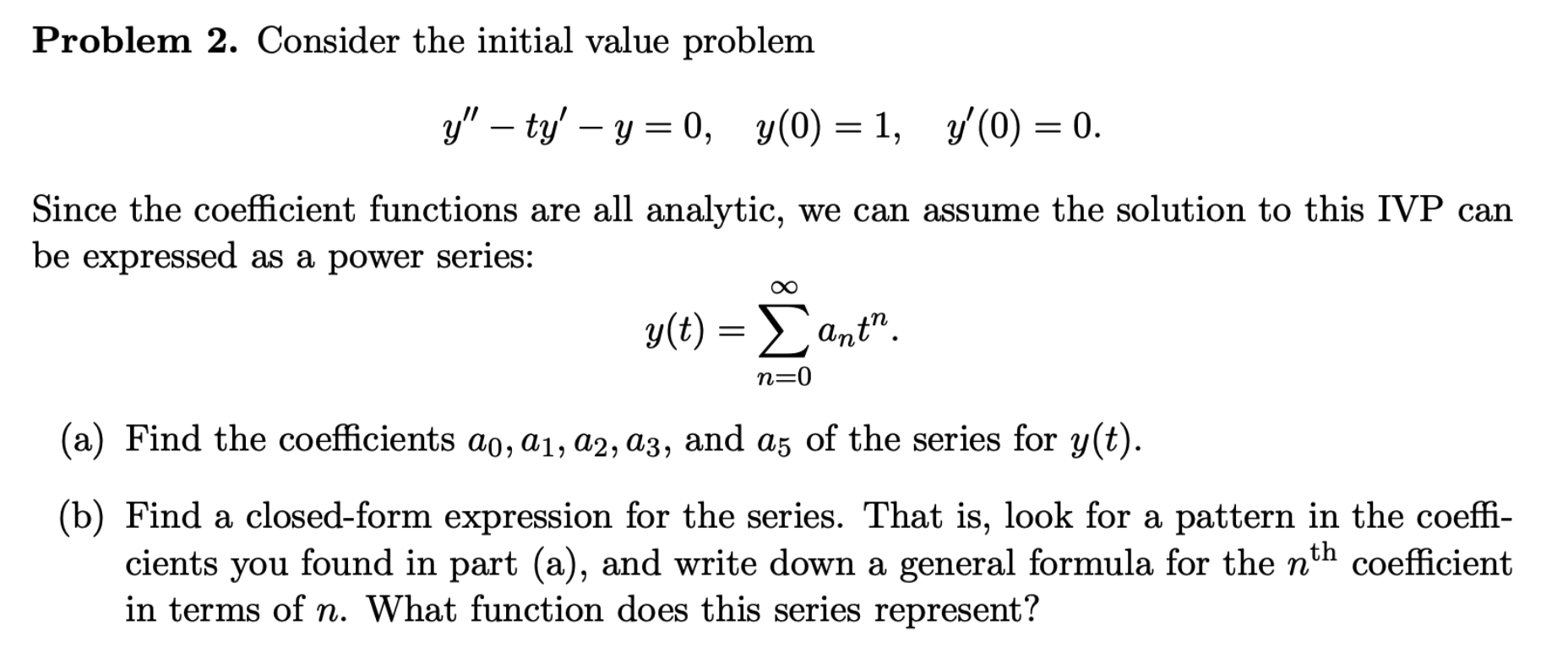 Problem 2. Consider the initial value problem
y" – ty' – y = 0, y(0) = 1, y'(0) = 0.
Since the coefficient functions are all analytic, we can assume the solution to this IVP can
be expressed as a power series:
y()-Σαμt",
y(t) =
Ant".
n=0
(a) Find the coefficients ao, a1, a2, a3, and a5 of the series for y(t).
(b) Find a closed-form expression for the series. That is, look for a pattern in the coeffi-
cients you found in part (a), and write down a general formula for the nth coefficient
in terms of n. What function does this series represent?
