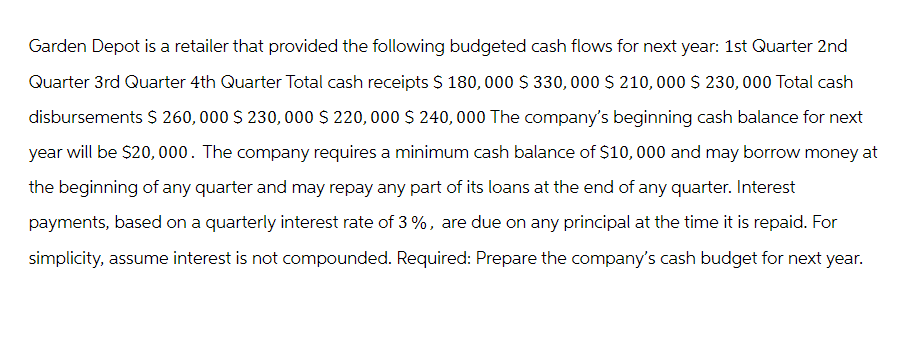 Garden Depot is a retailer that provided the following budgeted cash flows for next year: 1st Quarter 2nd
Quarter 3rd Quarter 4th Quarter Total cash receipts $ 180,000 $330,000 $210,000 $230,000 Total cash
disbursements $ 260,000 $230,000 $220,000 $240,000 The company's beginning cash balance for next
year will be $20,000. The company requires a minimum cash balance of $10,000 and may borrow money at
the beginning of any quarter and may repay any part of its loans at the end of any quarter. Interest
payments, based on a quarterly interest rate of 3%, are due on any principal at the time it is repaid. For
simplicity, assume interest is not compounded. Required: Prepare the company's cash budget for next year.