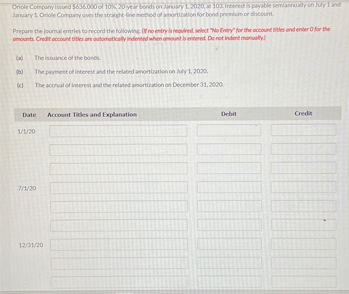 Oriole Company issued $636,000 of 10%, 20-year bonds on January 1, 2020, at 103. Interest is payable semiannually on July 1 and
January 1. Oriole Company uses the straight-line method of amortization for bond premium or discount.
Prepare the journal entries to record the following. (If no entry is required, select "No Entry" for the account titles and enter O for the
amounts. Credit account titles are automatically indented when amount is entered. Do not indent manually.)
(a) The issuance of the bonds.
(b)
The payment of interest and the related amortization on July 1, 2020.
(c)
The accrual of interest and the related amortization on December 31, 2020.
Date
Account Titles and Explanation
1/1/20
7/1/20
12/31/20
Debit
Credit