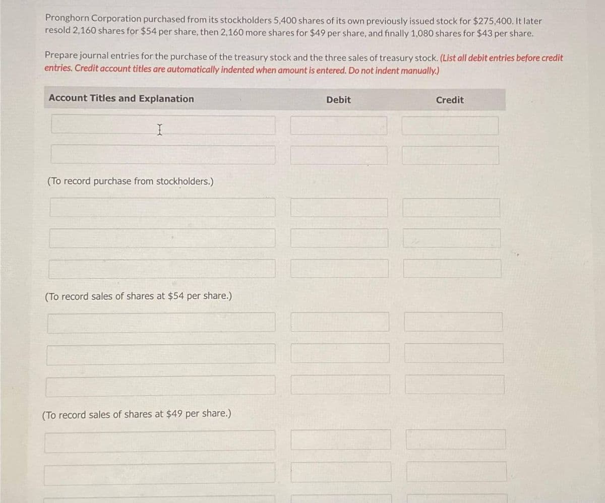 Pronghorn Corporation purchased from its stockholders 5,400 shares of its own previously issued stock for $275,400. It later
resold 2,160 shares for $54 per share, then 2,160 more shares for $49 per share, and finally 1,080 shares for $43 per share.
Prepare journal entries for the purchase of the treasury stock and the three sales of treasury stock. (List all debit entries before credit
entries. Credit account titles are automatically indented when amount is entered. Do not indent manually.)
Account Titles and Explanation
I
(To record purchase from stockholders.)
(To record sales of shares at $54 per share.)
(To record sales of shares at $49 per share.)
Debit
Credit