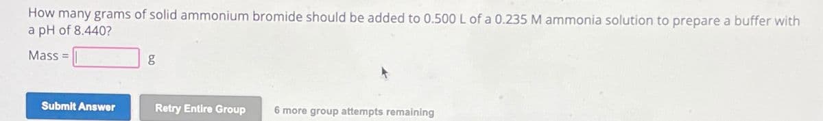 How many grams of solid ammonium bromide should be added to 0.500 L of a 0.235 M ammonia solution to prepare a buffer with
a pH of 8.440?
Mass=
g
Submit Answer
Retry Entire Group
6 more group attempts remaining