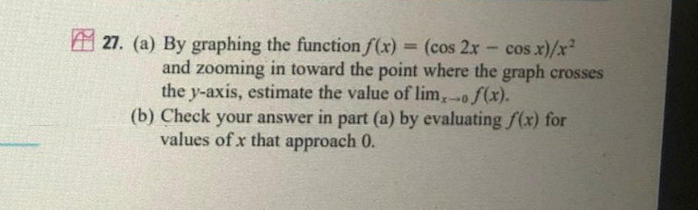 A 27. (a) By graphing the function f(x)
= (cos 2x - cos x)/x
²
and zooming in toward the point where the graph crosses
the y-axis, estimate the value of lim,of(x).
(b) Check your answer in part (a) by evaluating f(x) for
%3D
values of x that approach 0.
