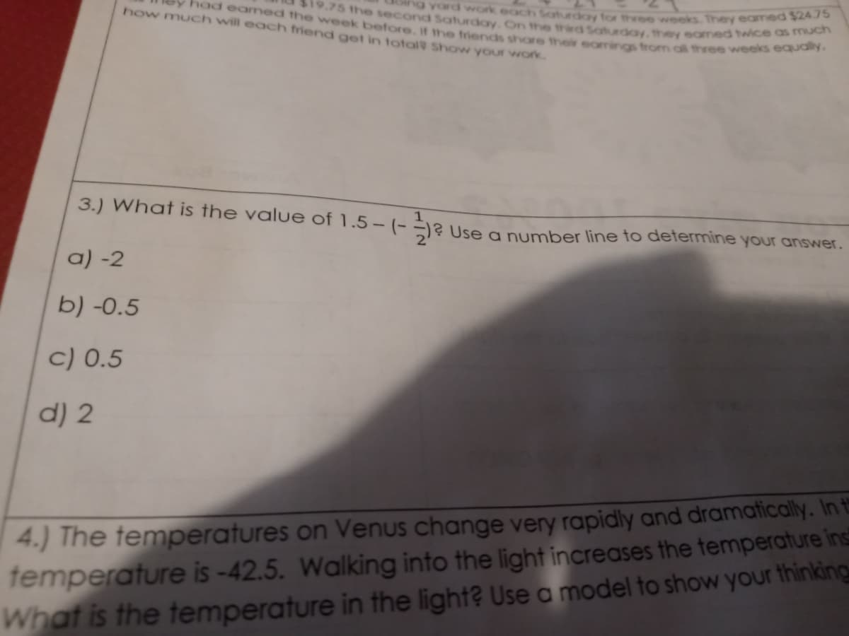 ng yard work each Saturday for three weeks. They eamed $24.75
19.75 the second Saturday. On the third Saturday, they eamed twice as much
had eamed the vweek before. If the friends share their earrings from al three weeks equaly.
how much will each friend get in total Show your work.
3.) What is the value of 1.5- (- Use a number line to determine your answer.
a) -2
b) -0.5
c) 0.5
d) 2
4.) The temperatures on Venus change very rapidly and dramatically. In t
femperature is -42.5. Walking into the light increases the temperature ins
What is the temperature in the light? Use a model to show your thinking
