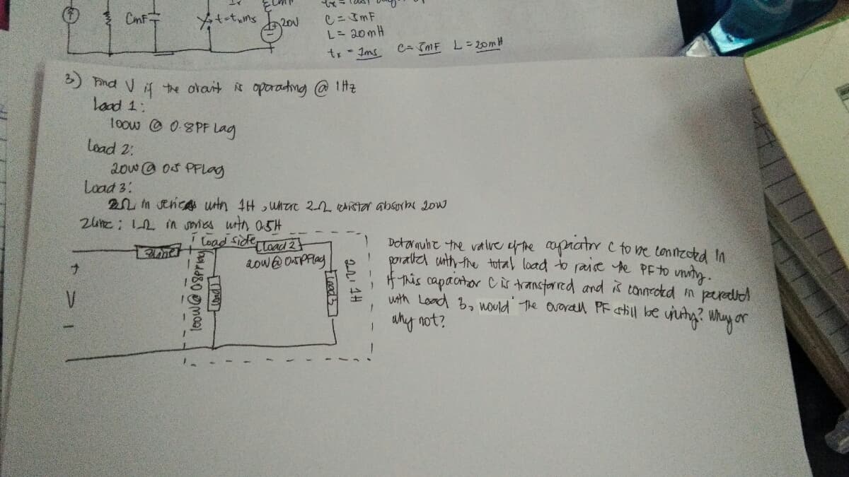 CmF
CニImF
L= 20mH
200
C- TmF L= 20MH
tr- Ims
5) hind V i the orait is oporadng @1Hz
load 1:
10ow 0-8PF Lag
load 2.
20w@ 03 PFLag
Load 3:
20m senca urtn 4H ,uhare 2 Aistaa absurh 2ow
2ue: 2 n smies wth oSH
i load Sidettad 24
aow@ OAPFag
Detarnuht the valve ef the apratr C to ne tonnzoted In
poratiel unth-fhe total load to raise e PFTO unuty.
f-nis capactor Cis transtarred and is tonnrokd m peraled
uth Load b, would The overall PF atill be ujutg? Whuy or
I why not?
ウ>
teow@0Spri
