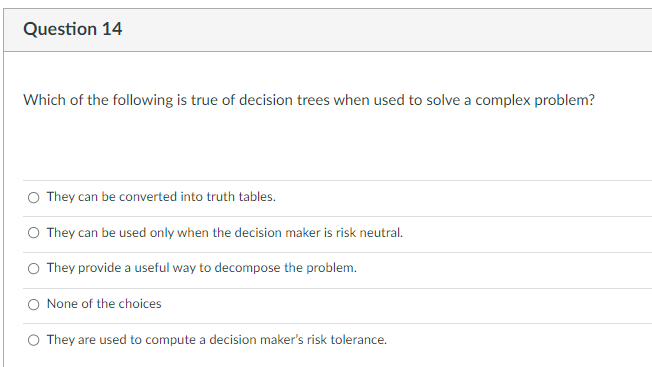 Question 14
Which of the following is true of decision trees when used to solve a complex problem?
They can be converted into truth tables.
They can be used only when the decision maker is risk neutral.
They provide a useful way to decompose the problem.
None of the choices
They are used to compute a decision maker's risk tolerance.