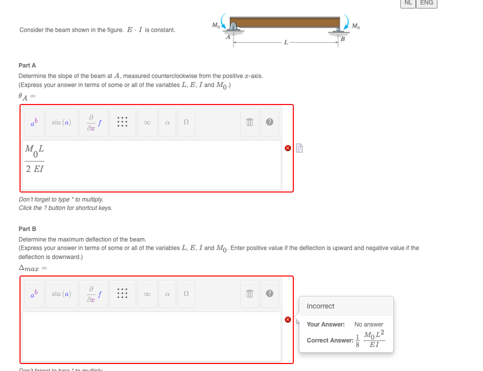 NL | ENG
Mo
Consider the beam shown in the figure. E. I is constant.
В
Part A
Determine the slope of the beam at A, measured counterclockwise from the positive x-axis.
(Express your answer in terms of some or all of the variables L, E, I and Mo)
ab
sin (a)
00
2 EI
Don't forget to type * to multiply.
Click the ? button for shortcut keys.
Part B
Determine the maximum deflection of the beam.
(Express your answer in terms of some or all of the variables L, E, I and Mo. Enter positive value if the deflection is upward and negative value if the
deflection is downward.)
Amar =
ab
sin (a)
00
Incorrect
Your Answer:
No answer
Mo L2
Correct Answer: EI
Don't forget to tune to
ultinly
