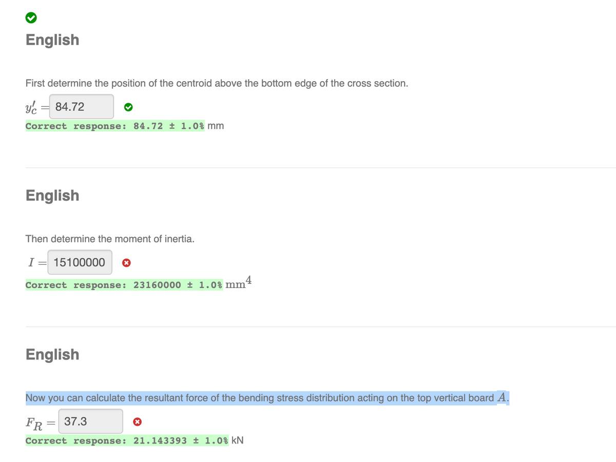 English
First determine the position of the centroid above the bottom edge of the cross section.
Ye =
84.72
Correct response: 84.72 ± 1.0% mm
English
Then determine the moment of inertia.
I =
15100000
4
Correct response: 23160000 ± 1.0% mm²
English
Now you can calculate the resultant force of the bending stress distribution acting on the top vertical board A.
FR = 37.3
Correct response: 21.143393 ± 1.0% kN
