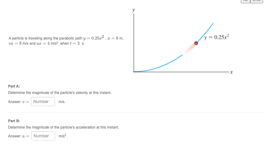 y
A particle is traveling along the parabolic path y = 0.2522 , x = 8 m,
va = 8 m/s and a = 4 m/s? when t = 2 s.
y = 0.25x²
Part A:
Determine the magnitude of the particle's velocity at this instant.
Answer: v = Number
m/s.
Part B:
Determine the magnitude of the particle's acceleration at this instant.
Answer: a = Number
m/s?.
