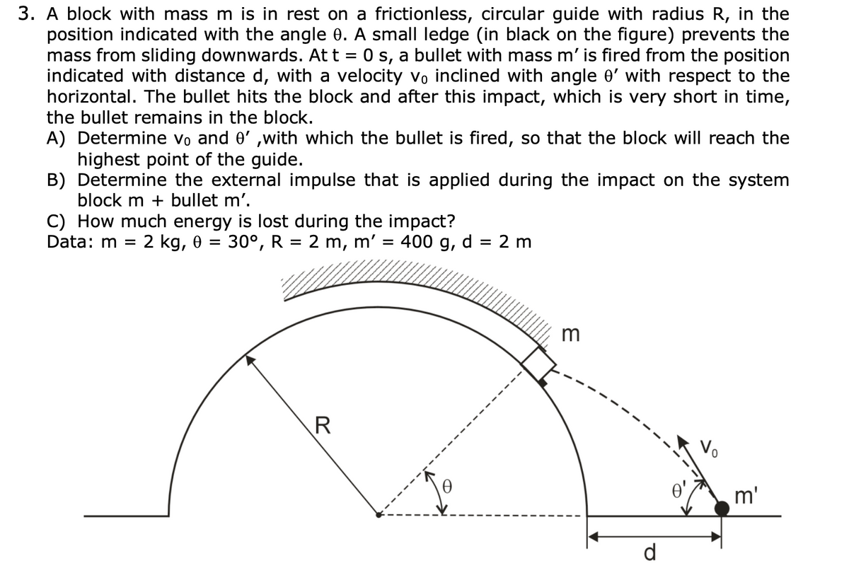 3. A block with mass m is in rest on a frictionless, circular guide with radius R, in the
position indicated with the angle 0. A small ledge (in black on the figure) prevents the
mass from sliding downwards. At t = 0 s, a bullet with mass m' is fired from the position
indicated with distance d, with a velocity vo inclined with angle e' with respect to the
horizontal. The bullet hits the block and after this impact, which is very short in time,
the bullet remains in the block.
A) Determine vo and 0' ,with which the bullet is fired, so that the block will reach the
highest point of the guide.
B) Determine the external impulse that is applied during the impact on the system
block m + bullet m'.
C) How much energy is lost during the impact?
2 kg, 0 = 30°, R = 2 m,
Data: m =
m'
400 g, d = 2 m
m
R
Vo
m'
d
