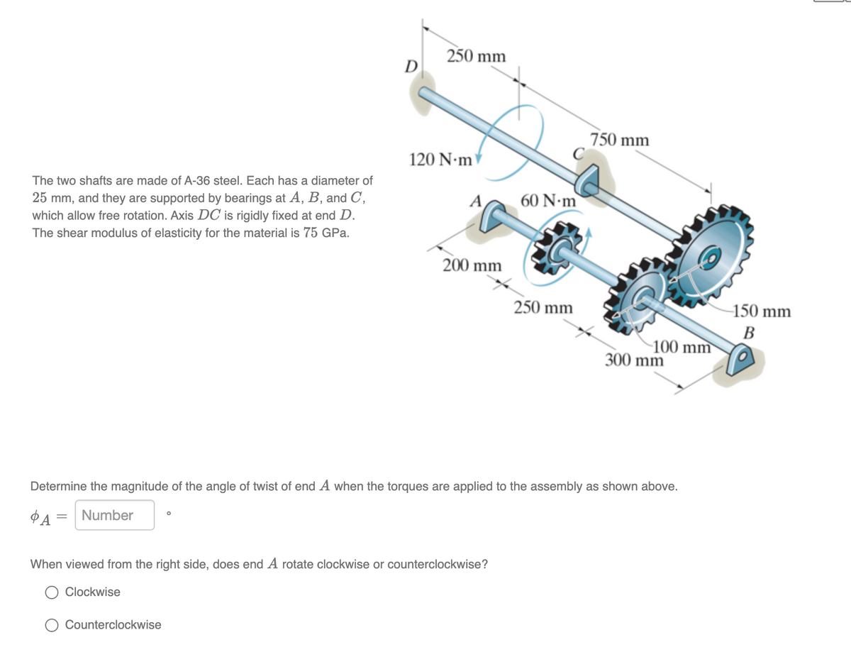 250 mm
D
750 mm
120 N•m
The two shafts are made of A-36 steel. Each has a diameter of
60 N•m
25 mm, and they are supported by bearings at A, B, and C,
which allow free rotation. Axis DC is rigidly fixed at end D.
The shear modulus of elasticity for the material is 75 GPa.
A
200 mm
250 mm
-150 mm
В
100 mm
300 mm
Determine the magnitude of the angle of twist of end A when the torques are applied to the assembly as shown above.
Number
When viewed from the right side, does end A rotate clockwise or counterclockwise?
Clockwise
Counterclockwise
