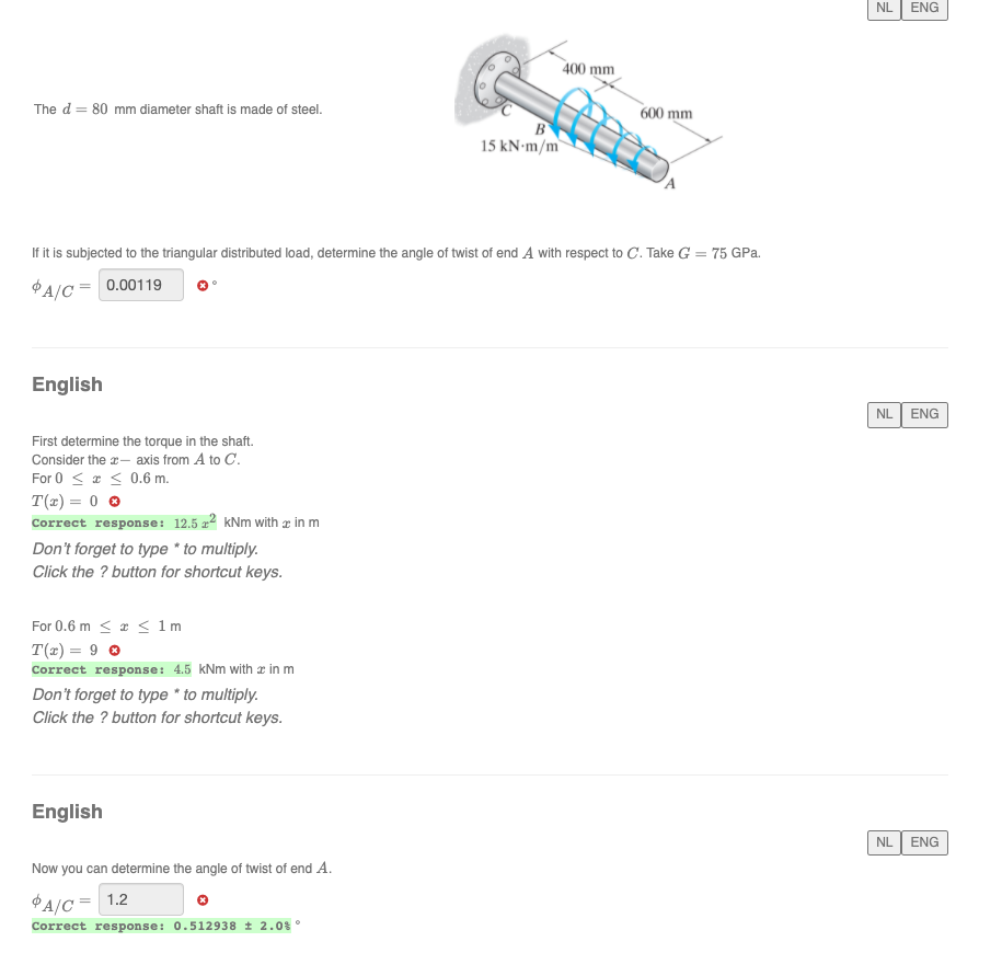 NL
ENG
400 mm
The d = 80 mm diameter shaft is made of steel.
600 mm
B
15 kN-m/m
If it is subjected to the triangular distributed load, determine the angle of twist of end A with respect to C. Take G = 75 GPa.
%3D
$A/C= 0.00119
English
NL ENG
First determine the torque in the shaft.
Consider the a- axis from A to C.
For 0 < a < 0.6 m.
T(x) = 0 0
Correct response: 12.5 x² kNm with a in m
Don't forget to type * to multiply.
Click the ? button for shortcut keys.
For 0.6 m < a < 1m
T(z) = 9 0
Correct response: 4.5 kNm with æ in m
Don't forget to type * to multiply.
Click the ? button for shortcut keys.
English
NL ENG
Now you can determine the angle of twist of end A.
A/C = 1.2
Correct response: 0.512938 t 2.0%°
