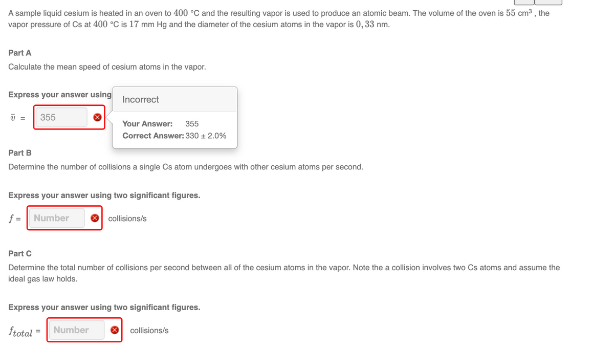 A sample liquid cesium is heated in an oven to 400 °C and the resulting vapor is used to produce an atomic beam. The volume of the oven is 55 cm3 , the
vapor pressure of Cs at 400 °C is 17 mm Hg and the diameter of the cesium atoms in the vapor is 0,33 nm.
Part A
Calculate the mean speed of cesium atoms in the vapor.
Express your answer using
Incorrect
355
Your Answer:
355
Correct Answer: 330 + 2.0%
Part B
Determine the number of collisions a single Cs atom undergoes with other cesium atoms per second.
Express your answer using two significant figures.
f =
Number
collisions/s
Part C
Determine the total number of collisions per second between all of the cesium atoms in the vapor. Note the a collision involves two Cs atoms and assume the
ideal gas law holds.
Express your answer using two significant figures.
ftotal
Number
collisions/s
