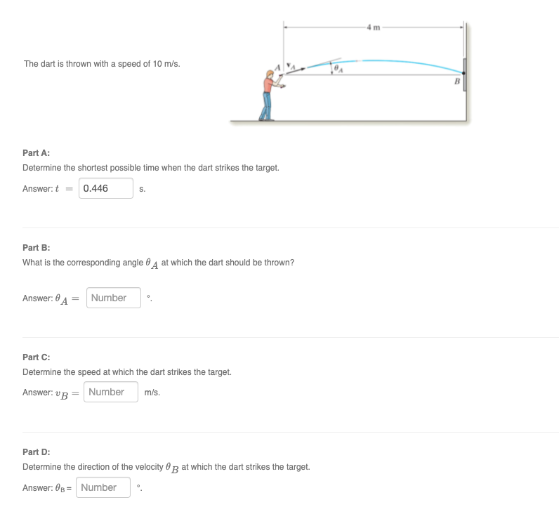 4 m
The dart is thrown with a speed of 10 m/s.
Part A:
Determine the shortest possible time when the dart strikes the target.
Answer: t = 0.446
S.
Part B:
What is the corresponding angle 0 4 at which the dart should be thrown?
Answer: 0 4 = Number
Part C:
Determine the speed at which the dart strikes the target.
Answer: vR = Number
m/s.
Part D:
Determine the direction of the velocity 0R at which the dart strikes the target.
Answer: 0B = Number
