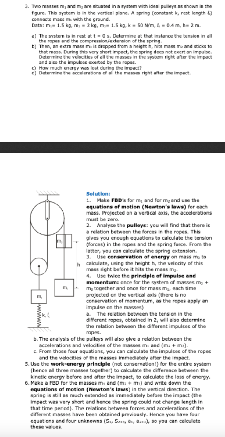 3. Two masses m, and m, are situated in a system with ideal pulleys as shown in the
figure. This system is in the vertical plane. A spring (constant k, rest length &)
connects mass m: with the ground.
Data: m;= 1.5 kg, m2 = 2 kg, m3= 1.5 kg, k = 50 N/m, 6 = 0.4 m, h= 2 m.
a) The system is in rest at t = 0s. Determine at that instance the tension in all
the ropes and the compression/extension of the spring.
b) Then, an extra mass ms is dropped from a height h, hits mass m2 and sticks to
that mass. During this very short impact, the spring does not exert an impulse.
Determine the velocities of all the masses in the system right after the impact
and also the impulses exerted by the ropes.
c) How much energy was lost during the impact?
d) Determine the accelerations of all the masses right after the impact.
Solution:
1. Make FBD's for m, and for m2 and use the
equations of motion (Newton's laws) for each
mass. Projected on a vertical axis, the accelerations
must be zero.
2. Analyse the pulleys: you will find that there is
a relation between the forces in the ropes. This
gives you enough equations to calculate the tension
(forces) in the ropes and the spring force. From the
latter, you can calculate the spring extension.
3. Use conservation of energy on mass mą to
calculate, using the height h, the velocity of this
mass right before it hits the mass m2.
Use twice the principle of impulse and
momentum: once for the system of masses m2 +
m3 together and once for mass m, each time
projected on the vertical axis (there is no
conservation of momentum, as the ropes apply an
impulse on the masses)
a. The relation between the tension in the
different ropes, obtained in 2, will also determine
the relation between the different impulses of the
m
4.
m.
m,
k, l
ropes.
b. The analysis of the pulleys will also give a relation between the
accelerations and velocities of the masses m: and (m2 + m3).
c. From those four equations, you can calculate the impulses of the ropes
and the velocities of the masses immediately after the impact.
5. Use the work-energy principle (not conservation!) for the entire system
(hence all three masses together) to calculate the difference between the
kinetic energy before and after the impact, to calculate the loss of energy.
6. Make a FBD for the masses m, and (m2 + m3) and write down the
equations of motion (Newton's laws) in the vertical direction. The
spring is still as much extended as immediately before the impact (the
impact was very short and hence the spring could not change length in
that time period). The relations between forces and accelerations of the
different masses have been obtained previously. Hence you have four
equations and four unknowns (Sı, S2+3, a1, az+3), so you can calculate
these values.
