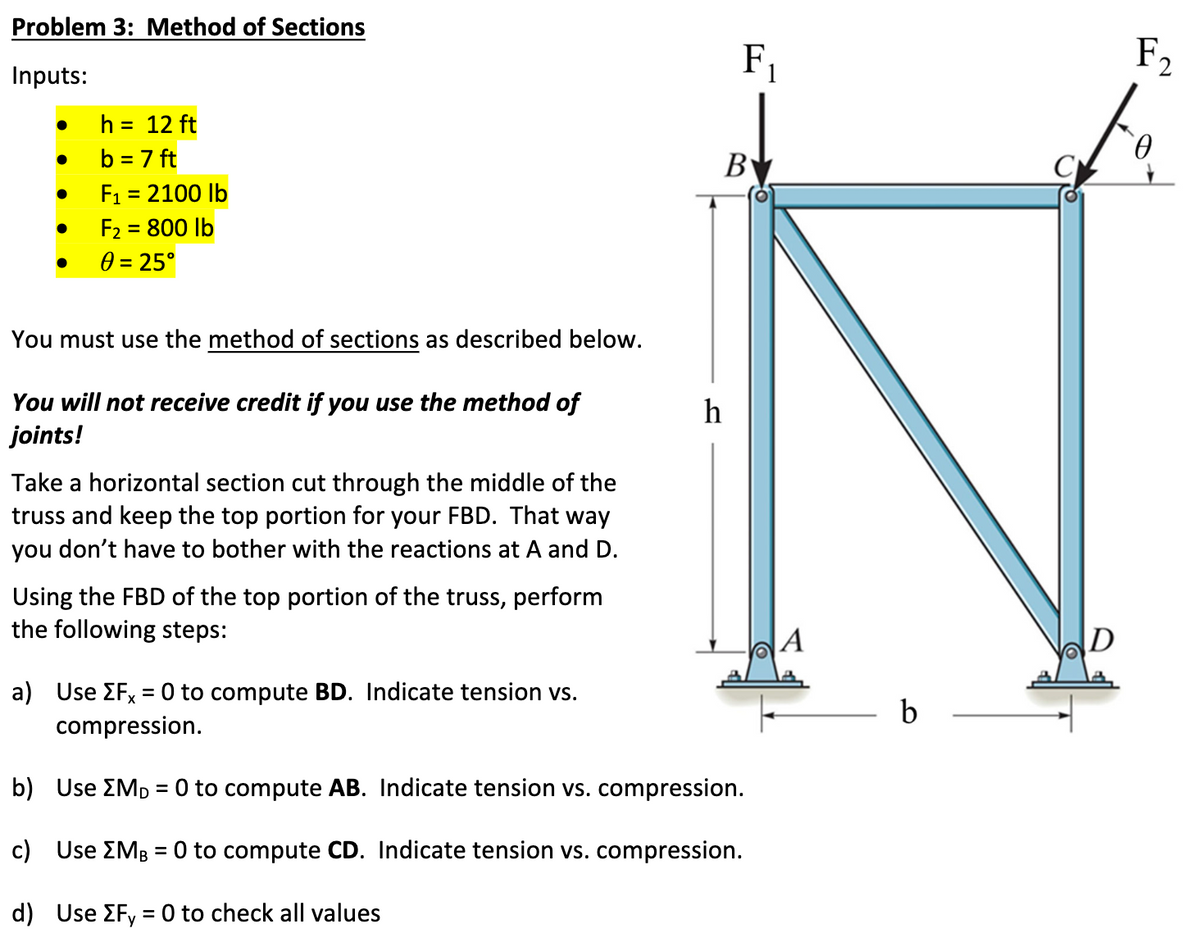 Problem 3: Method of Sections
Inputs:
●
●
h = 12 ft
b = 7 ft
F₁ = 2100 lb
F₂ = 800 lb
0 = 25°
You must use the method of sections as described below.
You will not receive credit if you use the method of
joints!
Take a horizontal section cut through the middle of the
truss and keep the top portion for your FBD. That way
you don't have to bother with the reactions at A and D.
Using the FBD of the top portion of the truss, perform
the following steps:
F₁
B
a) Use EFX = 0 to compute BD. Indicate tension vs.
compression.
b) Use MD = 0 to compute AB. Indicate tension vs. compression.
c) Use [MB = 0 to compute CD. Indicate tension vs. compression.
d) Use [Fy = 0 to check all values
D
F₂