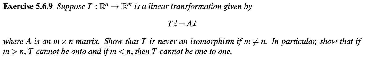 Exercise 5.6.9 Suppose T: R" → Rm is a linear transformation given by
Tx=Ax
where A is an m ×n matrix. Show that T is never an isomorphism if m‡n. In particular, show that if
m>n, T cannot be onto and if m <n, then T cannot be one to one.