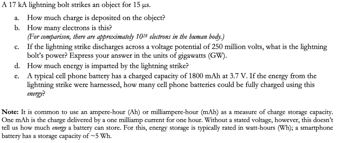 A 17 kA lightning bolt strikes an object for 15 μs.
a.
How much charge is deposited on the object?
b. How many electrons is this?
(For comparison, there are approximately 1028 electrons in the human body.)
C.
If the lightning strike discharges across a voltage potential of 250 million volts, what is the lightning
bolt's power? Express your answer in the units of gigawatts (GW).
d. How much energy is imparted by the lightning strike?
e.
A typical cell phone battery has a charged capacity of 1800 mAh at 3.7 V. If the energy from the
lightning strike were harnessed, how many cell phone batteries could be fully charged using this
energy?
Note: It is common to use an ampere-hour (Ah) or milliampere-hour (mAh) as a measure of charge storage capacity.
One mAh is the charge delivered by a one milliamp current for one hour. Without a stated voltage, however, this doesn't
tell us how much energy a battery can store. For this, energy storage is typically rated in watt-hours (Wh); a smartphone
battery has a storage capacity of ~5 Wh.