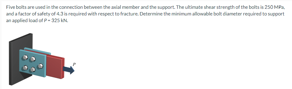 Five bolts are used in the connection between the axial member and the support. The ultimate shear strength of the bolts is 250 MPa,
and a factor of safety of 4.3 is required with respect to fracture. Determine the minimum allowable bolt diameter required to support
an applied load of P = 325 kN.