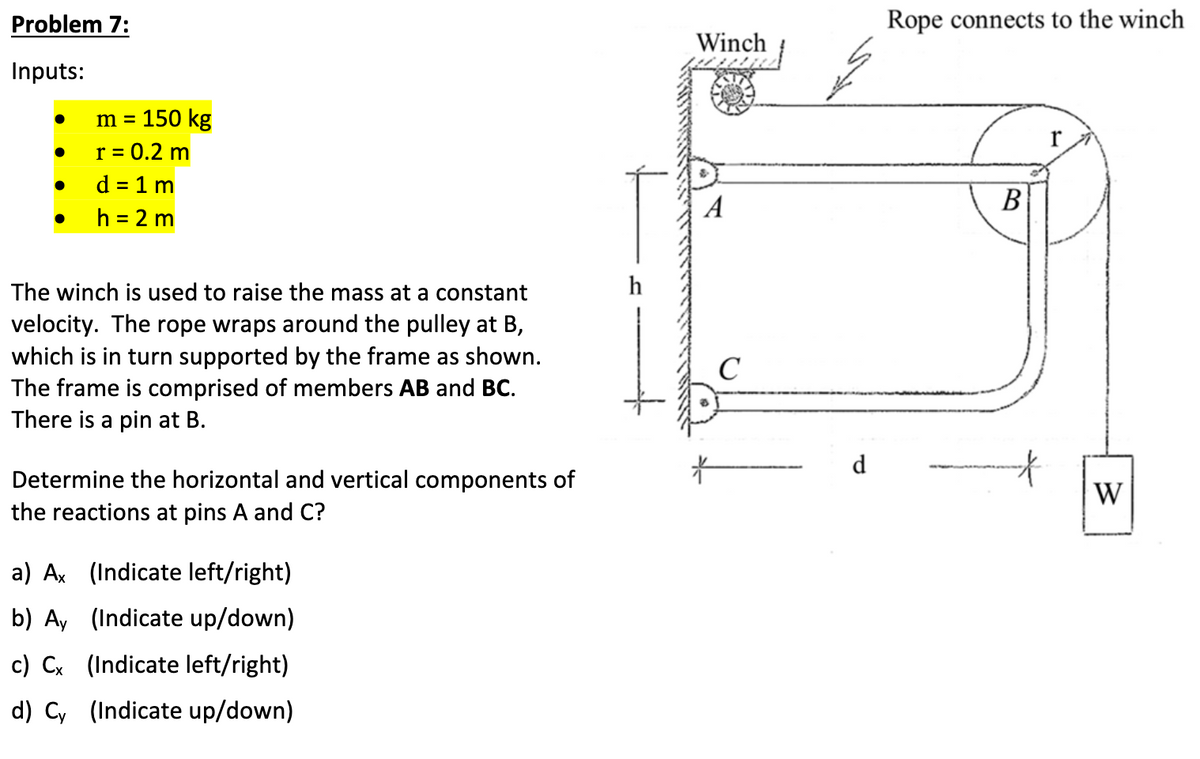 Problem 7:
Inputs:
●
●
m = 150 kg
r = 0.2 m
d = 1 m
h = 2 m
The winch is used to raise the mass at a constant
velocity. The rope wraps around the pulley at B,
which is in turn supported by the frame as shown.
The frame is comprised of members AB and BC.
There is a pin at B.
Determine the horizontal and vertical components of
the reactions at pins A and C?
a) Ax (Indicate left/right)
b) Ay (Indicate up/down)
c) Cx (Indicate left/right)
d) Cy (Indicate up/down)
Winch
A
C
عمر
d
Rope connects to the winch
B
W