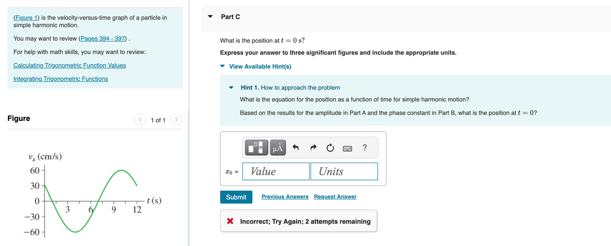 (Figure 1) is the velocity-versus-time graph of a particle in
simple harmonic motion.
You may want to review (Pages 394 - 397) .
For help with math skills, you may want to review:
Calculating Trigonometric Function Values
Integrating Trigonometric Functions
Figure
vx (cm/s)
60
30
0
-30
-60-
1 of 1
অল
t(s)
3
9 12
Part C
What is the position at t = 0 s?
Express your answer to three significant figures and include the appropriate units.
View Available Hint(s)
Hint 1. How to approach the problem
What is the equation for the position as a function of time for simple harmonic motion?
Based on the results for the amplitude in Part A and the phase constant in Part B, what is the position at t = 0?
"A
Xo = Value
Submit
Units
w
Previous Answers Request Answer
X Incorrect; Try Again; 2 attempts remaining