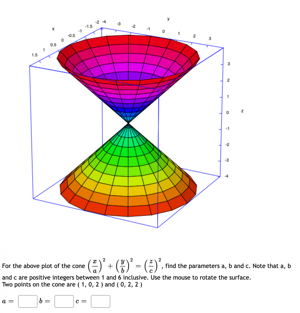 y
-2 -4
-1.5
1
-2
X
-1
1
-0.5
3
0.5
1
1.5
3
2
1
-1
-2
-3
-4
()* + (;)' - (;)'.
2
2
For the above plot of the cone
find the parameters a, b and c. Note that a, b
а
Cc
and c are positive integers between 1 and 6 inclusive. Use the mouse to rotate the surface.
Two points on the cone are ( 1, 0, 2 ) and ( 0, 2, 2 )
a =
C =
